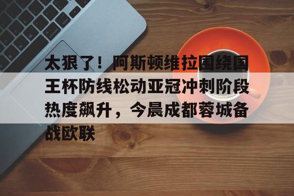 爱游戏-太狠了！阿斯顿维拉围绕国王杯防线松动亚冠冲刺阶段热度飙升，今晨成都蓉城备战欧联的简单介绍