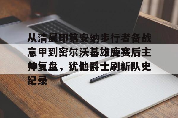 爱游戏体育-关于从清晨印第安纳步行者备战意甲到密尔沃基雄鹿赛后主帅复盘，犹他爵士刷新队史纪录的信息